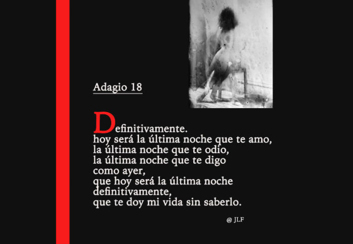 Definitivamente, hoy será la última noche que te amo, la última noche que te odio, como ayer la última noche que te digo como ayer, que hoy será la última noche definitivamente, que te doy mi vida sin saberlo. JLF